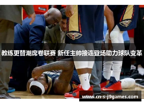 教练更替潮席卷联赛 新任主帅接连登场助力球队变革 教练更替潮席卷联赛 新任主帅接连登场助力球队变革