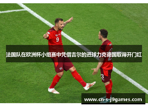 法国队在欧洲杯小组赛中凭借吉尔的进球力克德国取得开门红