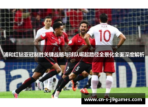 浦和红钻亚冠制胜关键战略与球队崛起路径全景化全面深度解析