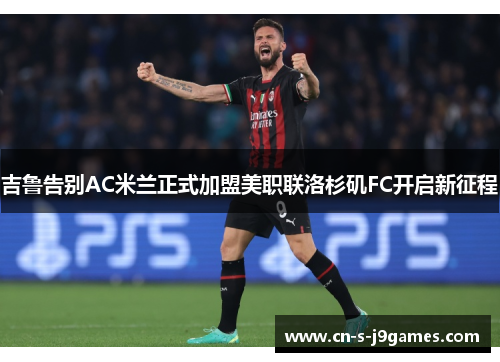 吉鲁告别AC米兰正式加盟美职联洛杉矶FC开启新征程 吉鲁告别AC米兰正式加盟美职联洛杉矶FC开启新征程