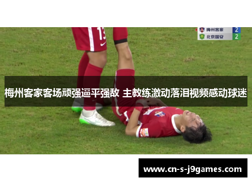 梅州客家客场顽强逼平强敌 主教练激动落泪视频感动球迷 梅州客家客场顽强逼平强敌 主教练激动落泪视频感动球迷