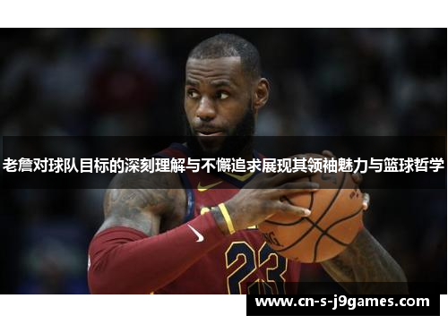 老詹对球队目标的深刻理解与不懈追求展现其领袖魅力与篮球哲学 老詹对球队目标的深刻理解与不懈追求展现其领袖魅力与篮球哲学